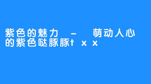 紫色的魅力 - 萌动人心的紫色哒豚豚txx